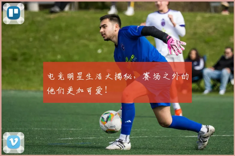 电竞明星生活大揭秘,赛场之外的他们更加可爱!