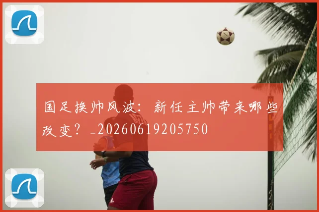 国足换帅风波:新任主帅带来哪些改变?_20260619205750