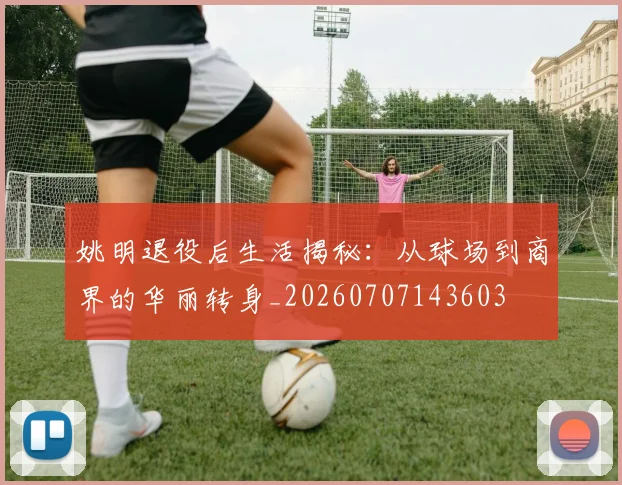 姚明退役后生活揭秘:从球场到商界的华丽转身_20260707143603