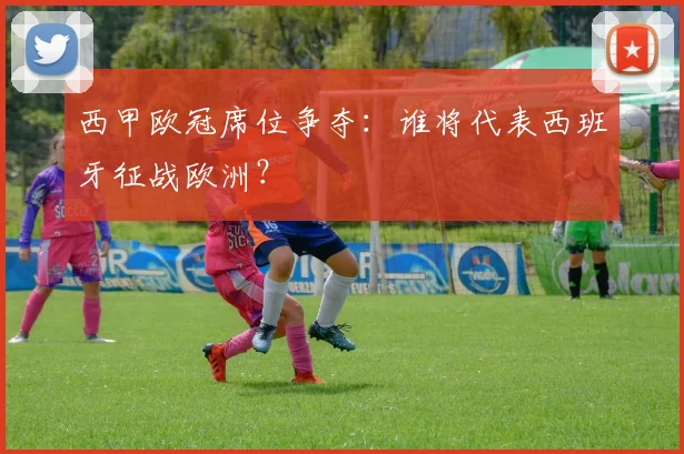 西甲欧冠席位争夺:谁将代表西班牙征战欧洲?