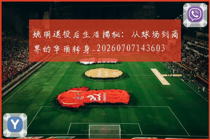 姚明退役后生活揭秘:从球场到商界的华丽转身_20260707143603