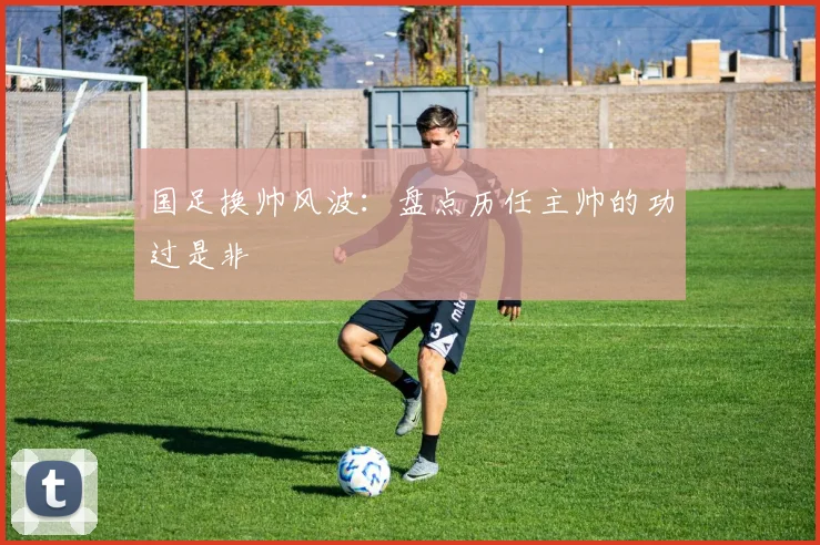 国足换帅风波：盘点历任主帅的功过是非