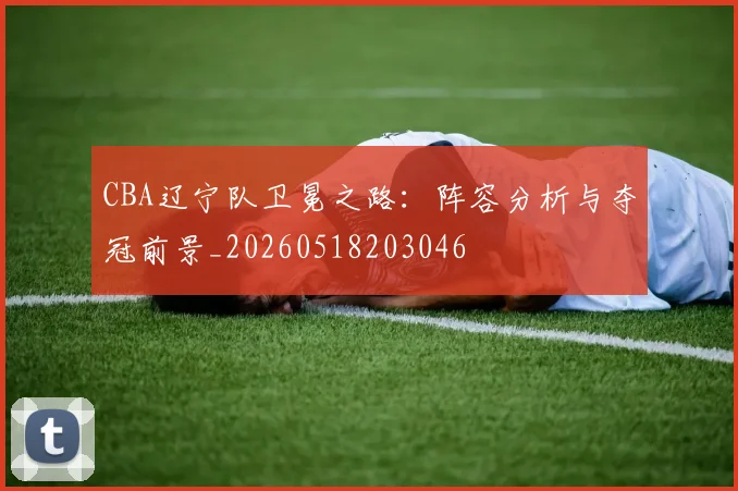 CBA辽宁队卫冕之路：阵容分析与夺冠前景_20260518203046