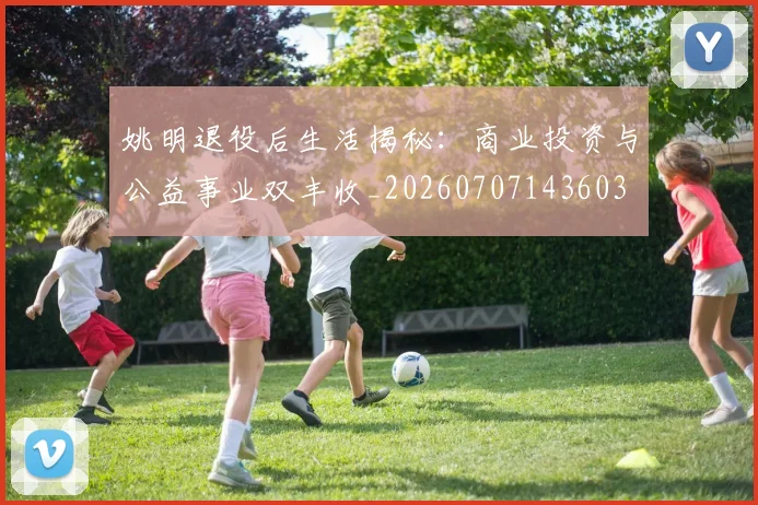 姚明退役后生活揭秘：商业投资与公益事业双丰收_20260707143603