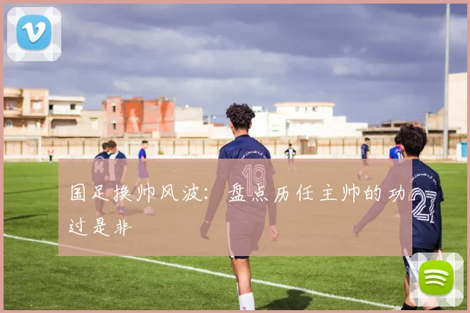 国足换帅风波:盘点历任主帅的功过是非