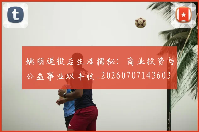 姚明退役后生活揭秘:商业投资与公益事业双丰收_20260707143603